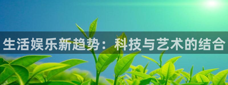 汇富娱乐app最新版：生活娱乐新趋势：科技与艺术的结合